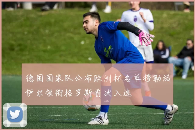 德国国家队公布欧洲杯名单穆勒诺伊尔领衔格罗斯首次入选