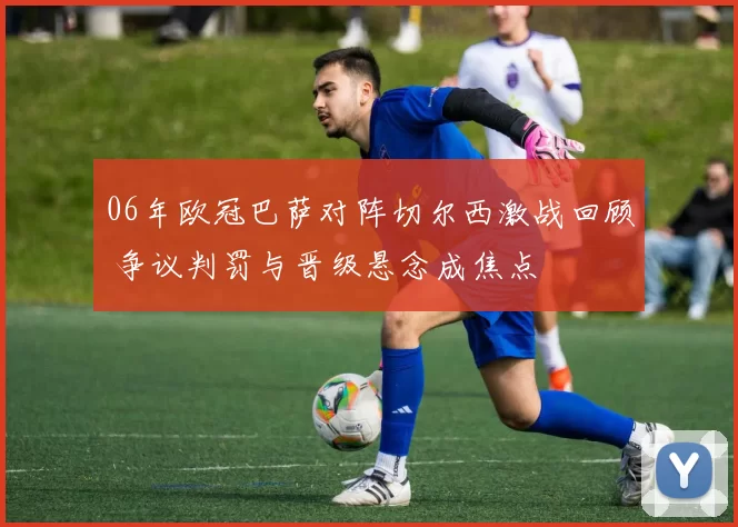 06年欧冠巴萨对阵切尔西激战回顾 争议判罚与晋级悬念成焦点