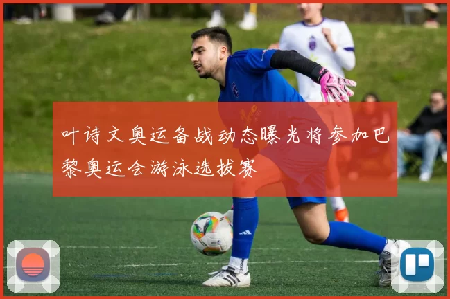 叶诗文奥运备战动态曝光将参加巴黎奥运会游泳选拔赛