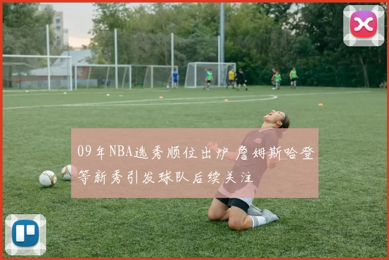 09年NBA选秀顺位出炉 詹姆斯哈登等新秀引发球队后续关注