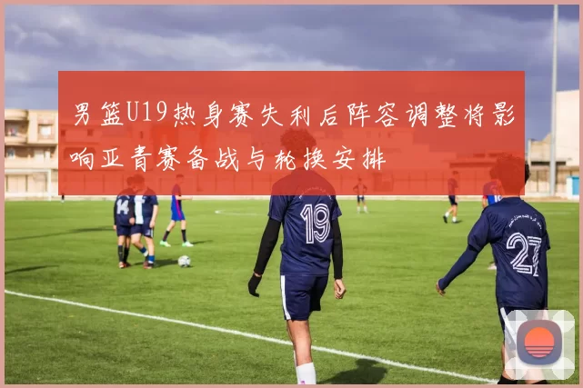 男篮U19热身赛失利后阵容调整将影响亚青赛备战与轮换安排