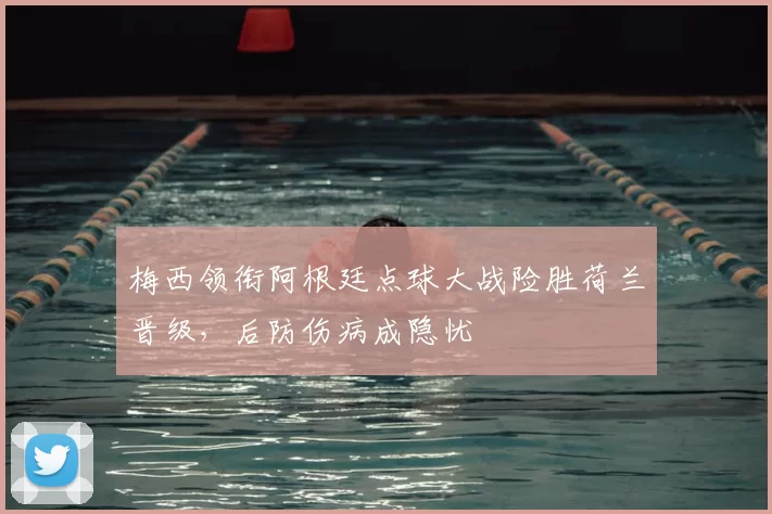 梅西领衔阿根廷点球大战险胜荷兰晋级,后防伤病成隐忧