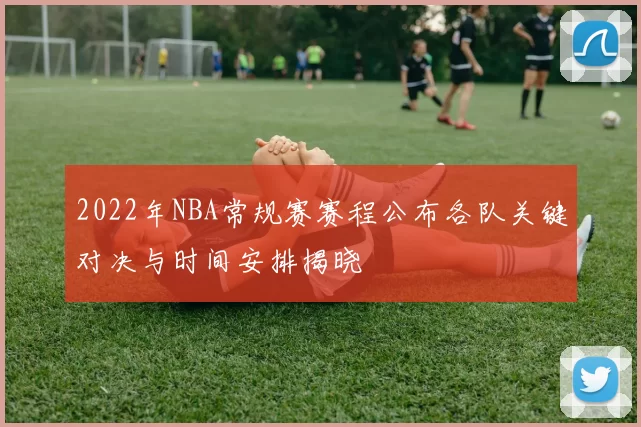 2022年NBA常规赛赛程公布各队关键对决与时间安排揭晓