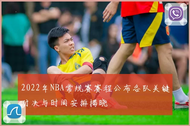 2022年NBA常规赛赛程公布各队关键对决与时间安排揭晓