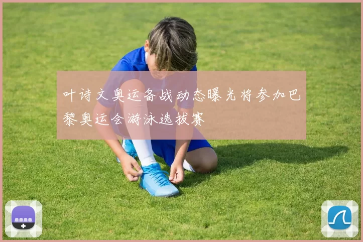 叶诗文奥运备战动态曝光将参加巴黎奥运会游泳选拔赛