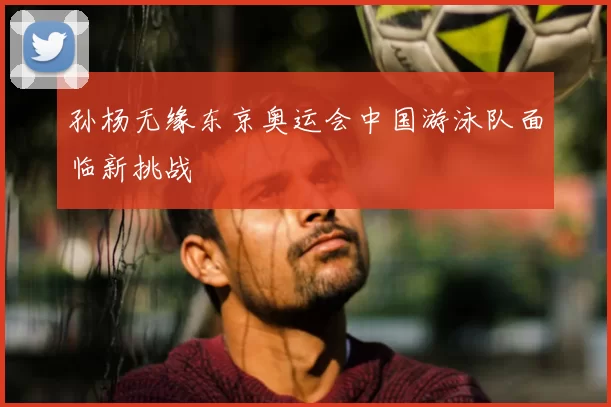 孙杨无缘东京奥运会中国游泳队面临新挑战