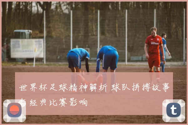 世界杯足球精神解析 球队拼搏故事与经典比赛影响