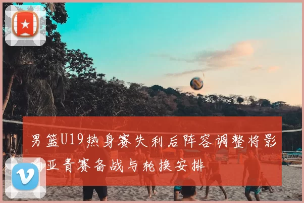 男篮U19热身赛失利后阵容调整将影响亚青赛备战与轮换安排