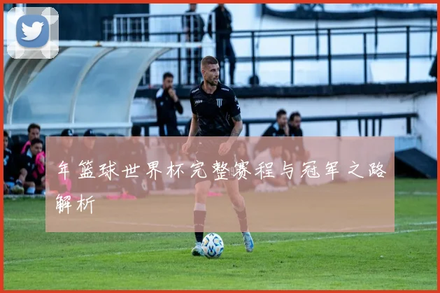 年篮球世界杯完整赛程与冠军之路解析