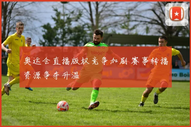 奥运会直播版权竞争加剧 赛事转播资源争夺升温