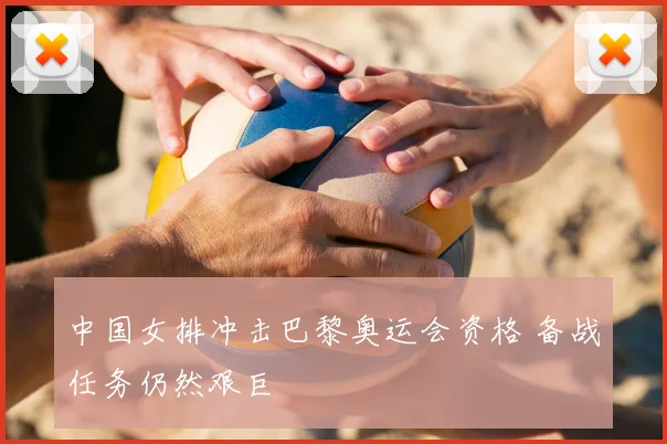 中国女排冲击巴黎奥运会资格 备战任务仍然艰巨