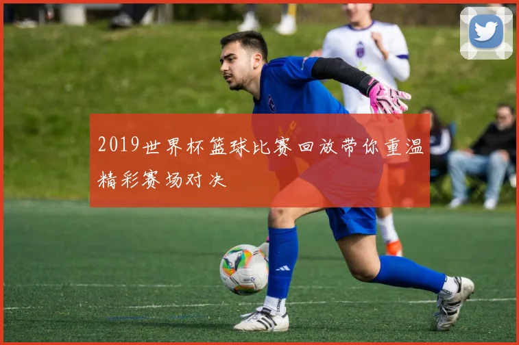 2019世界杯篮球比赛回放带你重温精彩赛场对决