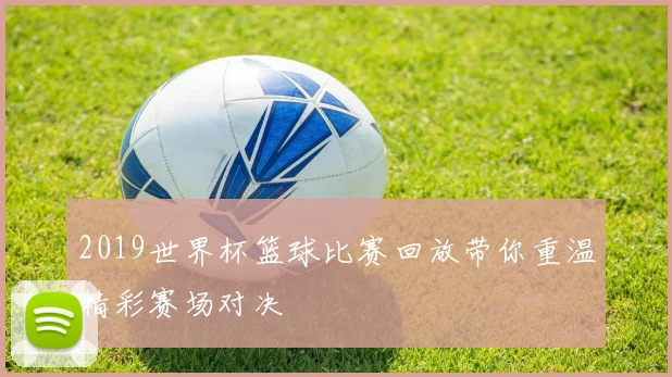 2019世界杯篮球比赛回放带你重温精彩赛场对决