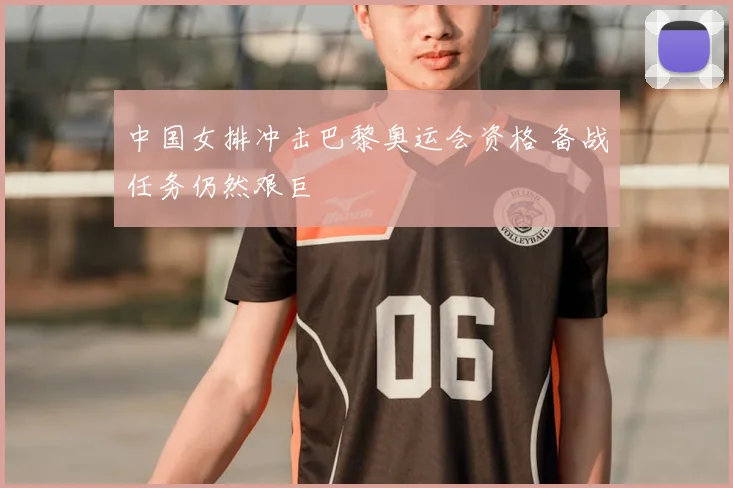 中国女排冲击巴黎奥运会资格 备战任务仍然艰巨